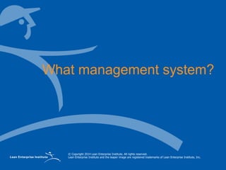 © Copyright 2014 Lean Enterprise Institute. All rights reserved.
Lean Enterprise Institute and the leaper image are registered trademarks of Lean Enterprise Institute, Inc.
What management system?
 