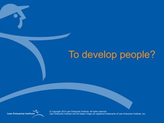 © Copyright 2014 Lean Enterprise Institute. All rights reserved.
Lean Enterprise Institute and the leaper image are registered trademarks of Lean Enterprise Institute, Inc.
To develop people?
 