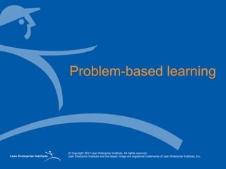 © Copyright 2014 Lean Enterprise Institute. All rights reserved.
Lean Enterprise Institute and the leaper image are registered trademarks of Lean Enterprise Institute, Inc.
Problem-based learning
 