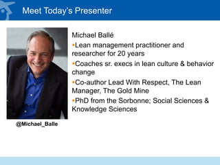 Meet Today’s Presenter
Michael Ballé
§ Lean management practitioner and
researcher for 20 years
§ Coaches sr. execs in lean culture & behavior
change
§ Co-author Lead With Respect, The Lean
Manager, The Gold Mine
§ PhD from the Sorbonne; Social Sciences &
Knowledge Sciences
@Michael_Balle
 