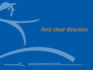 © Copyright 2014 Lean Enterprise Institute. All rights reserved.
Lean Enterprise Institute and the leaper image are registered trademarks of Lean Enterprise Institute, Inc.
And clear direction
 