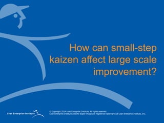 © Copyright 2014 Lean Enterprise Institute. All rights reserved.
Lean Enterprise Institute and the leaper image are registered trademarks of Lean Enterprise Institute, Inc.
How can small-step
kaizen affect large scale
improvement?
 