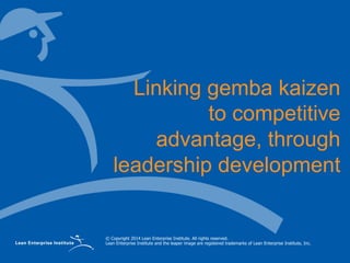© Copyright 2014 Lean Enterprise Institute. All rights reserved.
Lean Enterprise Institute and the leaper image are registered trademarks of Lean Enterprise Institute, Inc.
Linking gemba kaizen
to competitive
advantage, through
leadership development
 