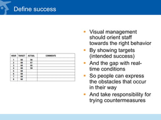 Define success
§  Visual management
should orient staff
towards the right behavior
§  By showing targets
(intended success)
§  And the gap with real-
time conditions
§  So people can express
the obstacles that occur
in their way
§  And take responsibility for
trying countermeasures
 