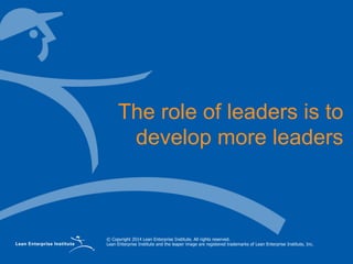 © Copyright 2014 Lean Enterprise Institute. All rights reserved.
Lean Enterprise Institute and the leaper image are registered trademarks of Lean Enterprise Institute, Inc.
The role of leaders is to
develop more leaders
 
