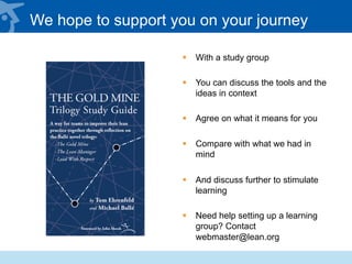 We hope to support you on your journey
§  With a study group
§  You can discuss the tools and the
ideas in context
§  Agree on what it means for you
§  Compare with what we had in
mind
§  And discuss further to stimulate
learning
§  Need help setting up a learning
group? Contact
webmaster@lean.org
 