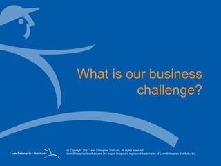 © Copyright 2014 Lean Enterprise Institute. All rights reserved.
Lean Enterprise Institute and the leaper image are registered trademarks of Lean Enterprise Institute, Inc.
What is our business
challenge?
 