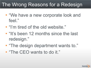 The Wrong Reasons for a Redesign

 • “We have a new corporate look and
   feel.”
 • “I’m tired of the old website.”
 • “It’s been 12 months since the last
   redesign.”
 • “The design department wants to.”
 • “The CEO wants to do it.”
 
