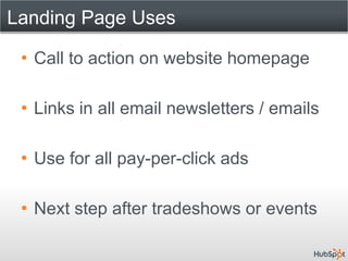 Landing Page Uses

 • Call to action on website homepage

 • Links in all email newsletters / emails

 • Use for all pay-per-click ads

 • Next step after tradeshows or events
 