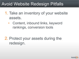Avoid Website Redesign Pitfalls

 1. Take an inventory of your website
    assets.
   • Content, inbound links, keyword
     rankings, conversion tools


 2. Protect your assets during the
    redesign.
 