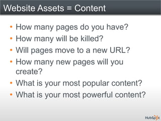 Website Assets = Content

 • How many pages do you have?
 • How many will be killed?
 • Will pages move to a new URL?
 • How many new pages will you
   create?
 • What is your most popular content?
 • What is your most powerful content?
 