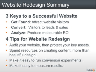 Website Redesign Summary

 3 Keys to a Successful Website
 •   Get Found: Attract website visitors
 •   Convert: Visitors to leads & sales
 •   Analyze: Produce measurable ROI
 4 Tips for Website Redesign
 • Audit your website, then protect your key assets.
 • Spend resources on creating content, more than
   beautiful design.
 • Make it easy to run conversion experiments.
 • Make it easy to measure results.
 