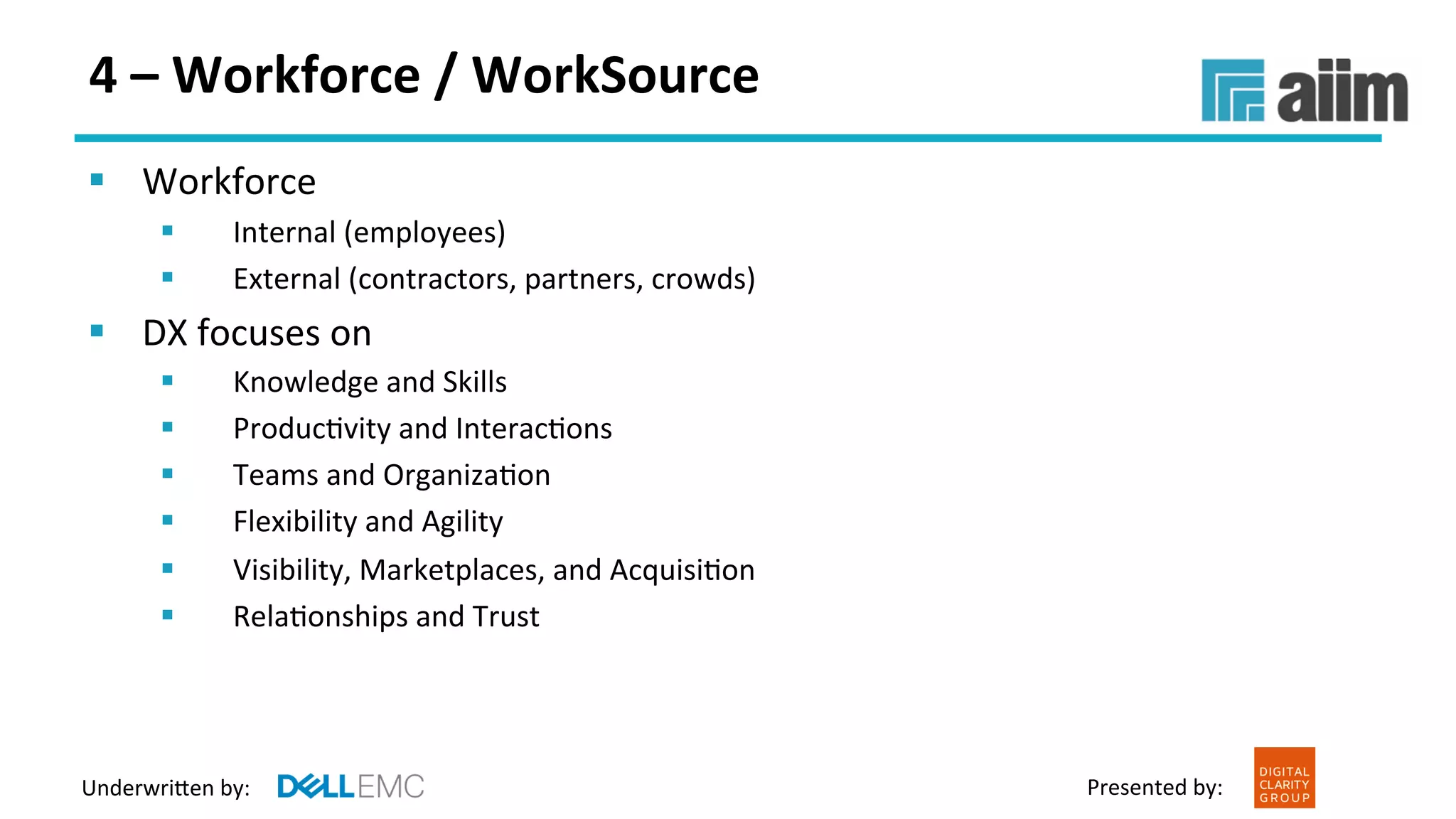 Underwri(en	by:	 Presented	by:	
4	–	Workforce	/	WorkSource	
§  Workforce		
§  Internal	(employees)		
§  External	(contractors,	partners,	crowds)	
§  DX	focuses	on	
§  Knowledge	and	Skills		
§  ProducFvity	and	InteracFons	
§  Teams	and	OrganizaFon		
§  Flexibility	and	Agility		
§  Visibility,	Marketplaces,	and	AcquisiFon	
§  RelaFonships	and	Trust	
 
