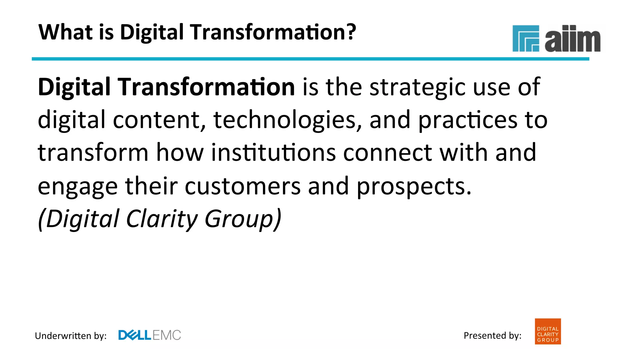 Underwri(en	by:	 Presented	by:	
What	is	Digital	Transforma(on?	
Digital	Transforma(on	is	the	strategic	use	of	
digital	content,	technologies,	and	pracFces	to	
transform	how	insFtuFons	connect	with	and	
engage	their	customers	and	prospects.		
(Digital	Clarity	Group)		
 