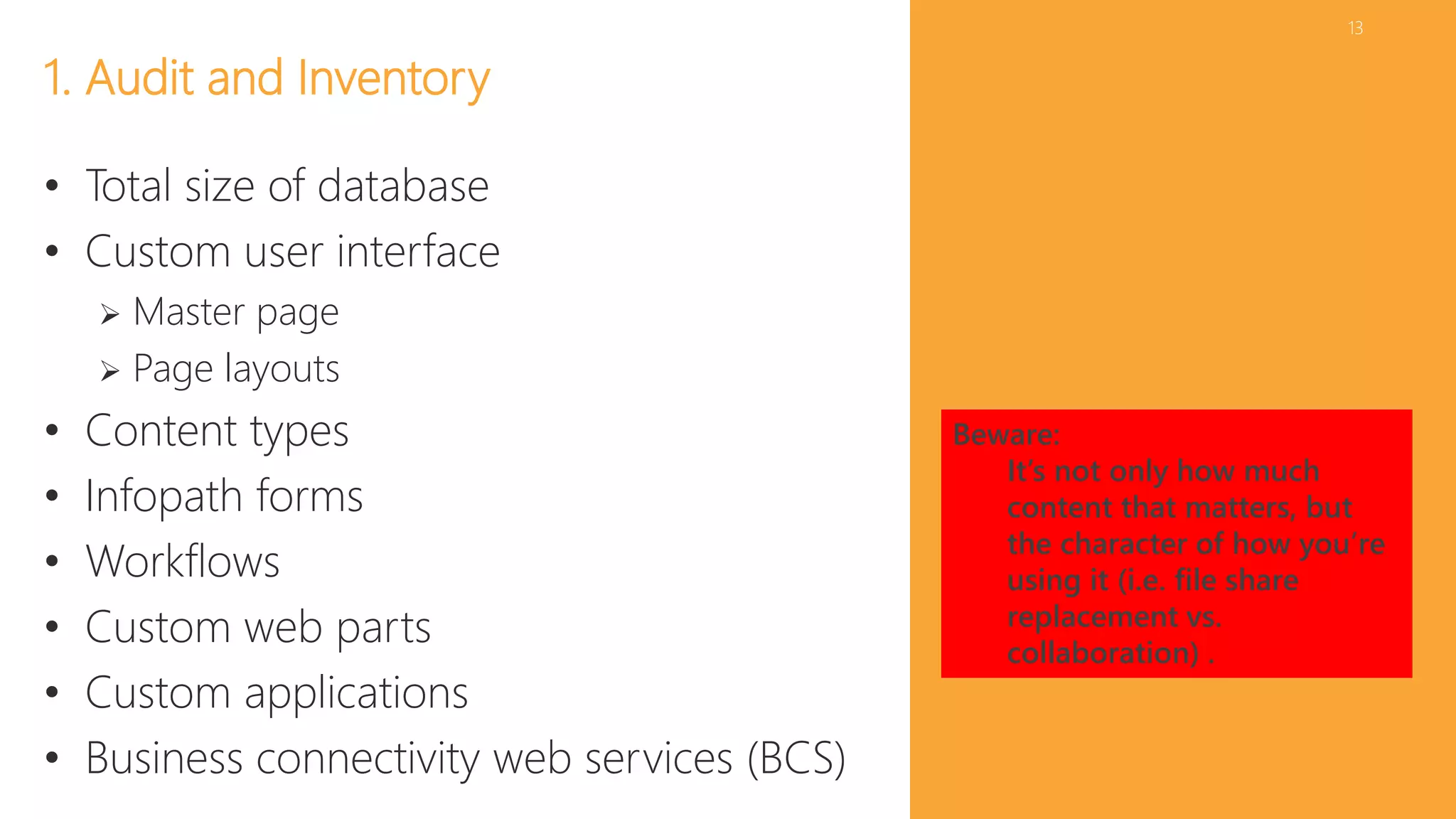 13 
1. Audit and Inventory 
• Total size of database 
• Custom user interface 
 Master page 
 Page layouts 
• Content types 
• Infopath forms 
• Workflows 
• Custom web parts 
• Custom applications 
• Business connectivity web services (BCS) 
Beware: 
It’s not only how much 
content that matters, but 
the character of how you’re 
using it (i.e. file share 
replacement vs. 
collaboration) . 
 