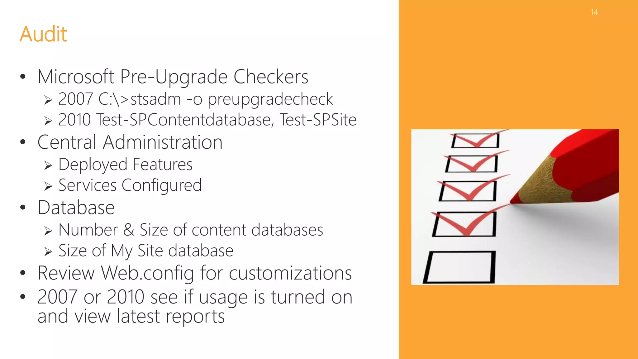 14 
Audit 
• Microsoft Pre-Upgrade Checkers 
 2007 C:>stsadm -o preupgradecheck 
 2010 Test-SPContentdatabase, Test-SPSite 
• Central Administration 
 Deployed Features 
 Services Configured 
• Database 
 Number & Size of content databases 
 Size of My Site database 
• Review Web.config for customizations 
• 2007 or 2010 see if usage is turned on 
and view latest reports 
 