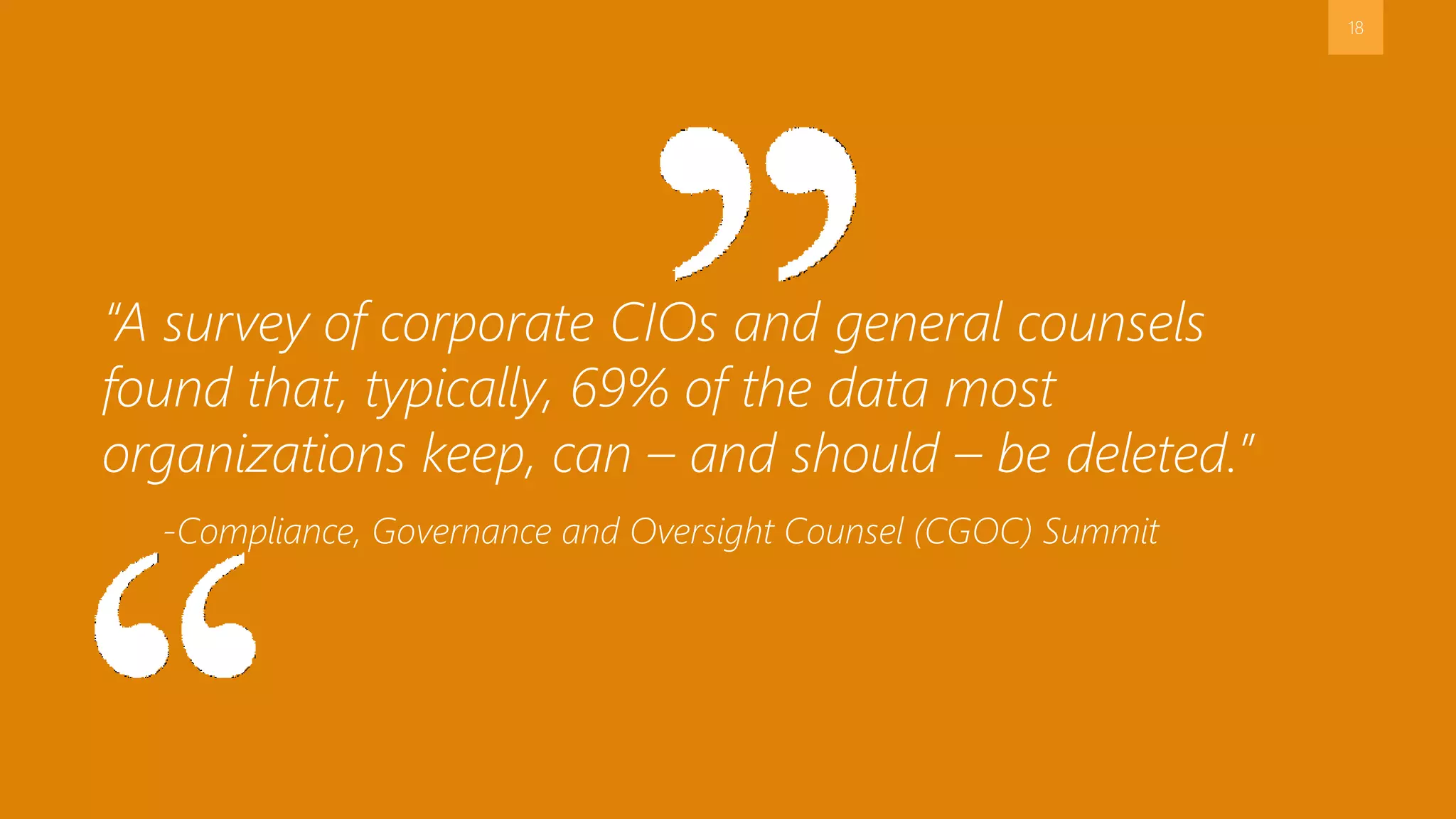 18 
“A survey of corporate CIOs and general counsels 
found that, typically, 69% of the data most 
organizations keep, can – and should – be deleted.” 
-Compliance, Governance and Oversight Counsel (CGOC) Summit 
 