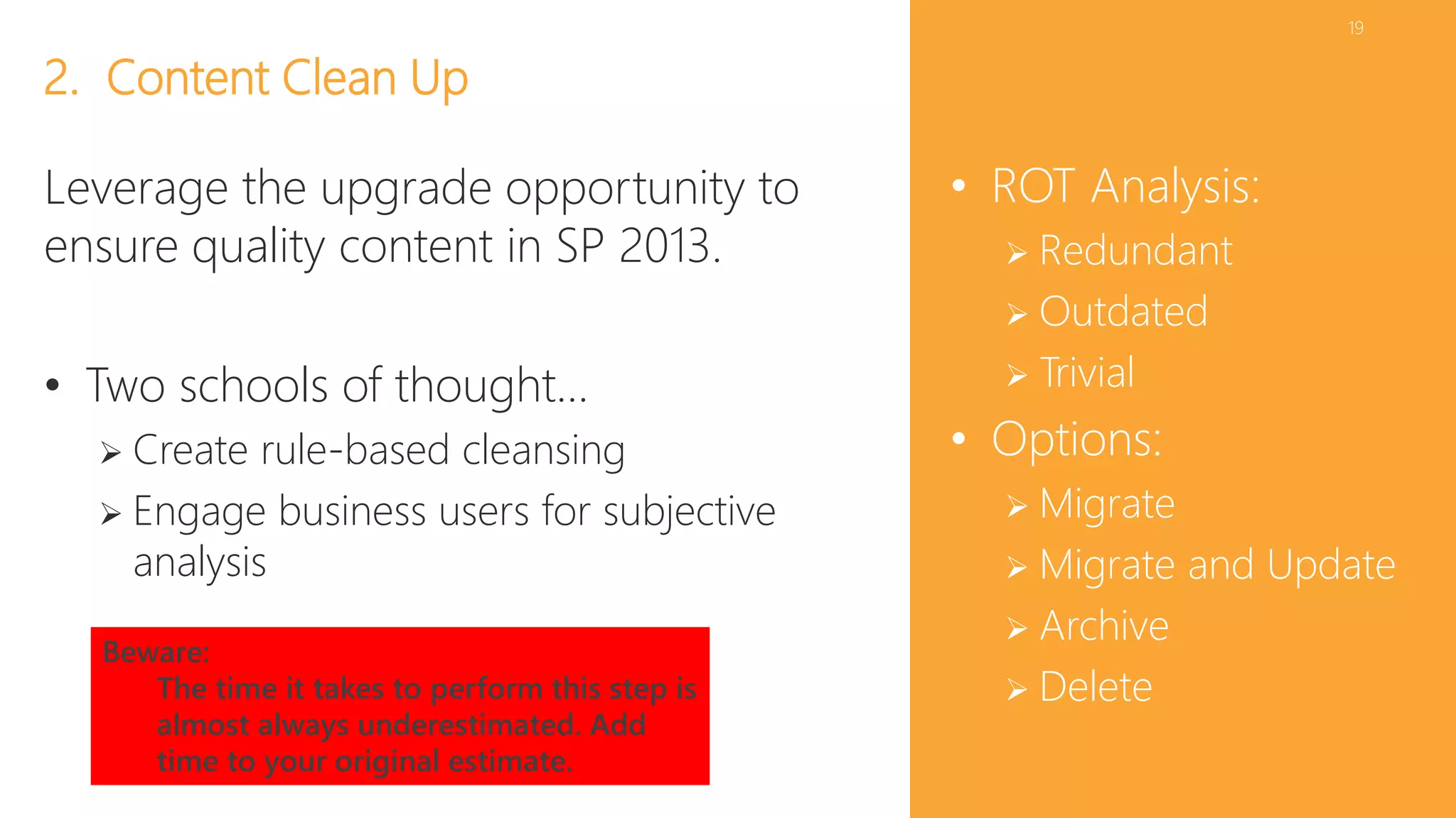 19 
• ROT Analysis: 
 Redundant 
 Outdated 
 Trivial 
• Options: 
 Migrate 
 Migrate and Update 
 Archive 
 Delete 
2. Content Clean Up 
Leverage the upgrade opportunity to 
ensure quality content in SP 2013. 
• Two schools of thought… 
 Create rule-based cleansing 
 Engage business users for subjective 
analysis 
Beware: 
The time it takes to perform this step is 
almost always underestimated. Add 
time to your original estimate. 
 