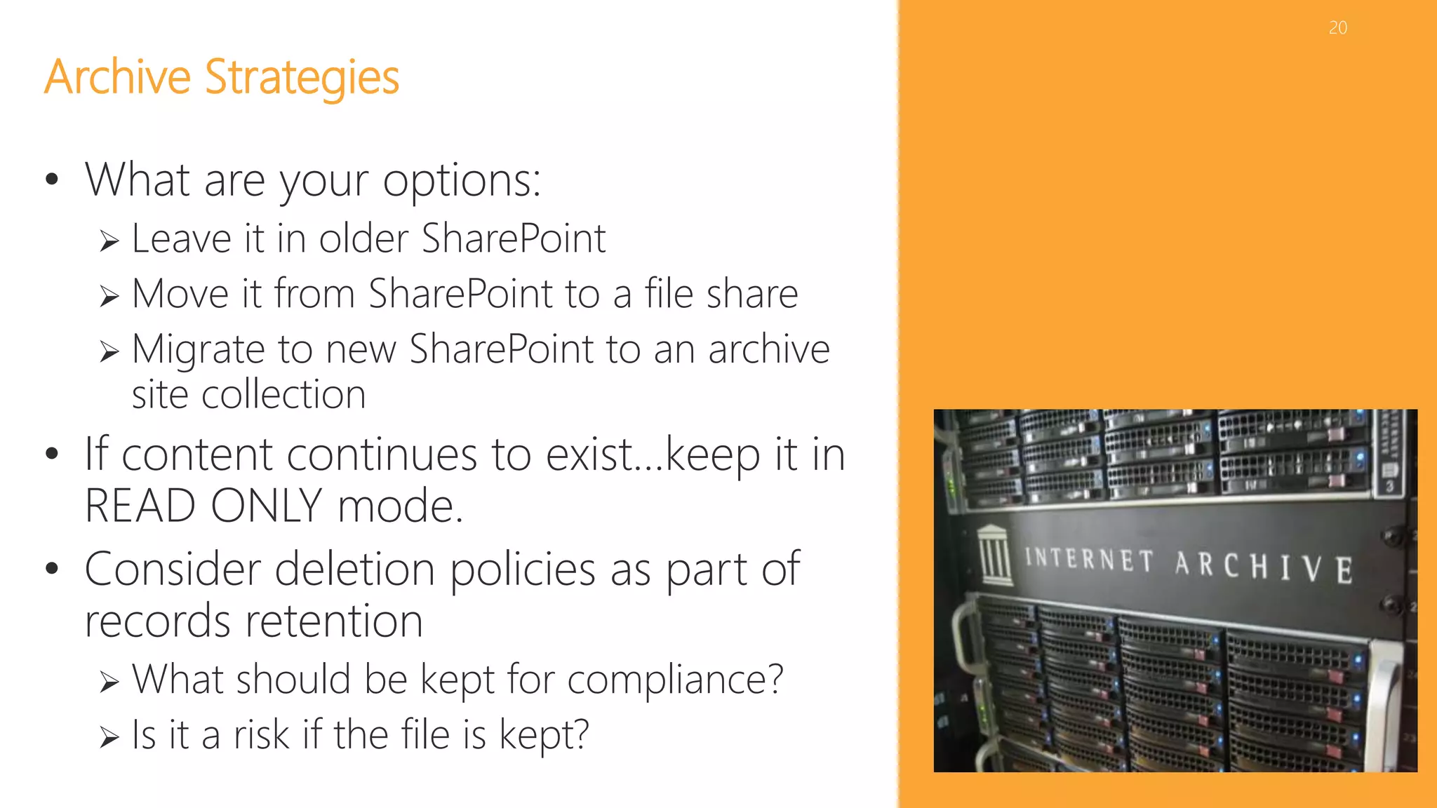 20 
Archive Strategies 
• What are your options: 
 Leave it in older SharePoint 
 Move it from SharePoint to a file share 
 Migrate to new SharePoint to an archive 
site collection 
• If content continues to exist…keep it in 
READ ONLY mode. 
• Consider deletion policies as part of 
records retention 
 What should be kept for compliance? 
 Is it a risk if the file is kept? 
 