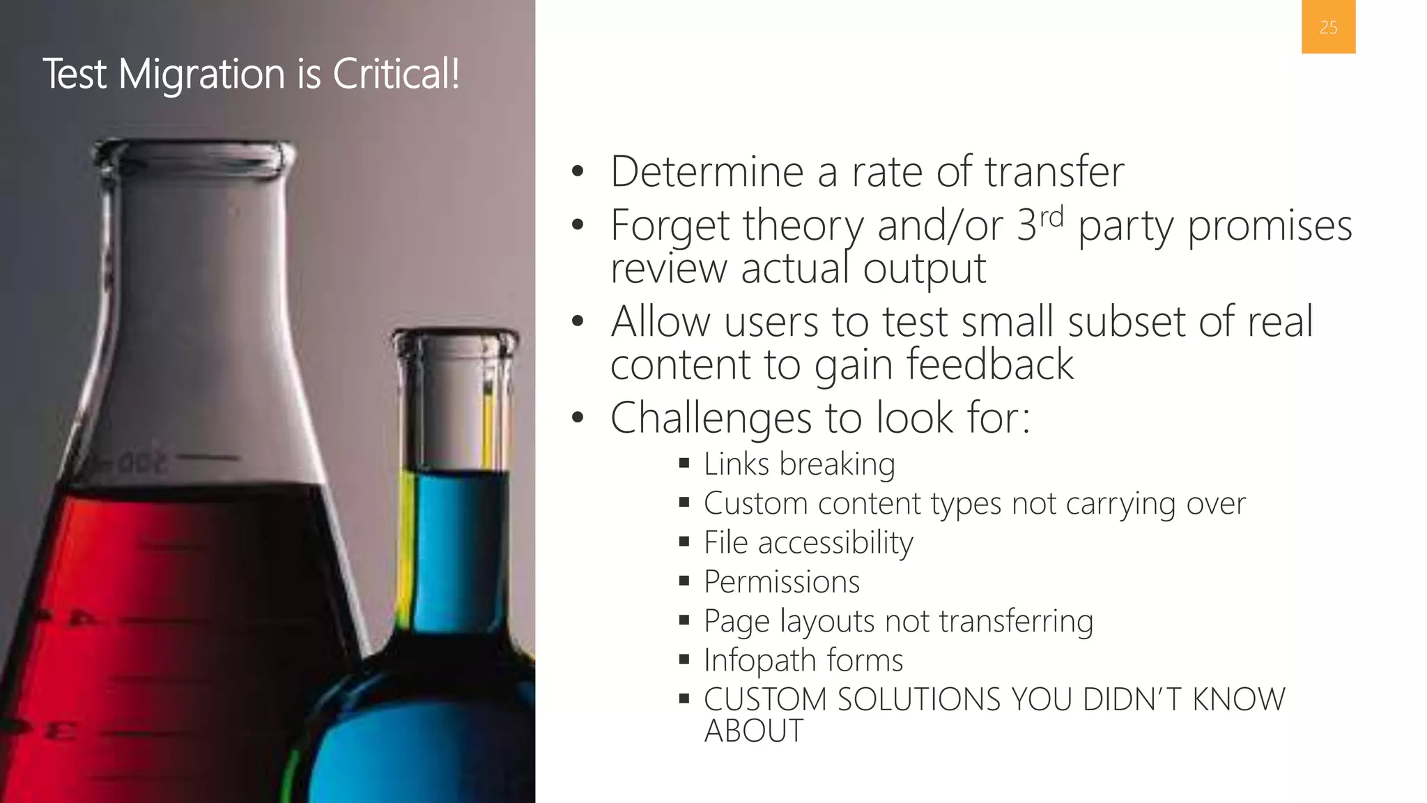 25 
• Determine a rate of transfer 
• Forget theory and/or 3rd party promises 
review actual output 
• Allow users to test small subset of real 
content to gain feedback 
• Challenges to look for: 
 Links breaking 
 Custom content types not carrying over 
 File accessibility 
 Permissions 
 Page layouts not transferring 
 Infopath forms 
 CUSTOM SOLUTIONS YOU DIDN’T KNOW 
ABOUT 
Test Migration is Critical! 
 