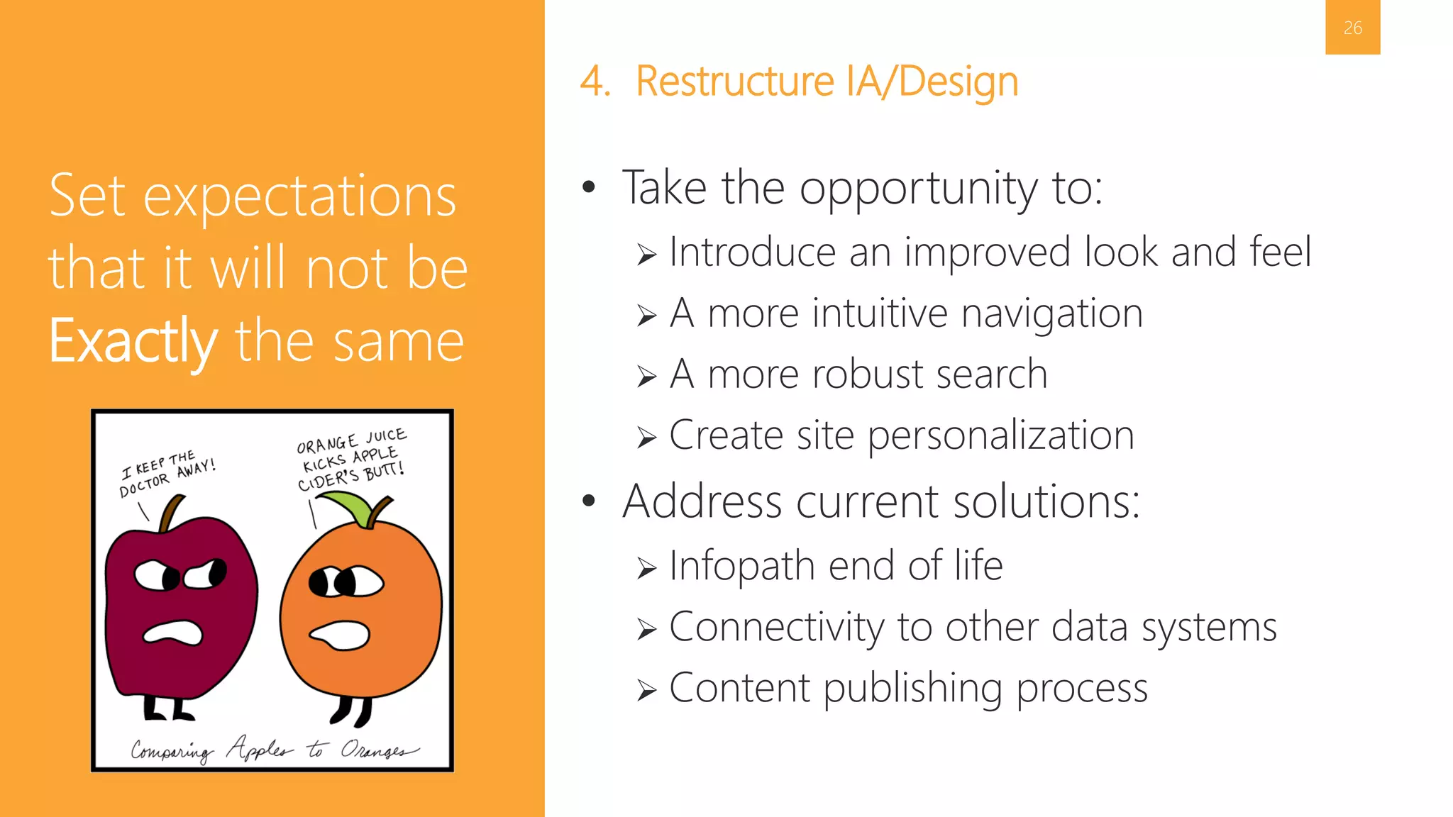 26 
4. Restructure IA/Design 
• Take the opportunity to: 
 Introduce an improved look and feel 
 A more intuitive navigation 
 A more robust search 
 Create site personalization 
• Address current solutions: 
 Infopath end of life 
 Connectivity to other data systems 
 Content publishing process 
Set expectations 
that it will not be 
Exactly the same 
 