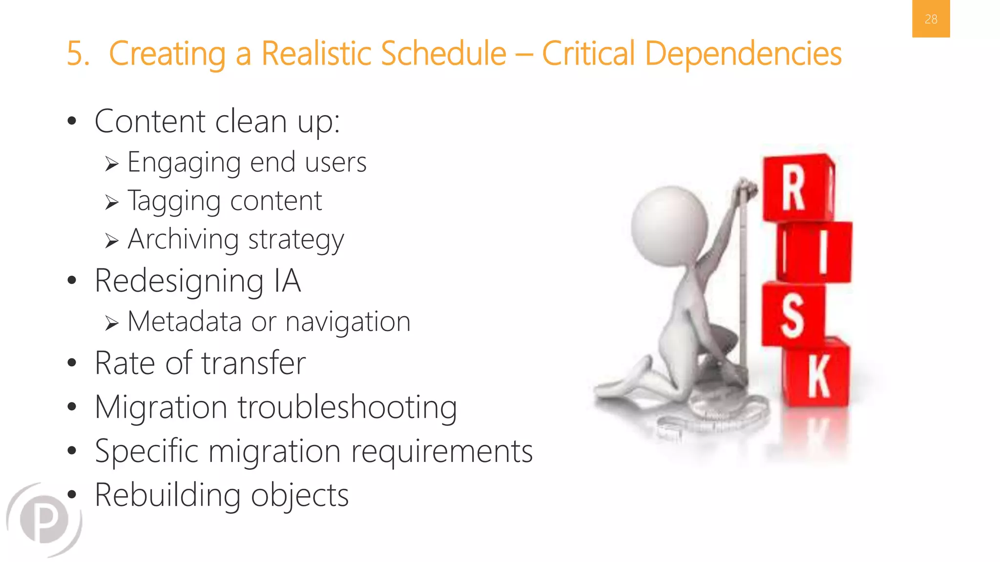 5. Creating a Realistic Schedule – Critical Dependencies 
• Content clean up: 
 Engaging end users 
 Tagging content 
 Archiving strategy 
• Redesigning IA 
 Metadata or navigation 
• Rate of transfer 
• Migration troubleshooting 
• Specific migration requirements 
• Rebuilding objects 
28 
 