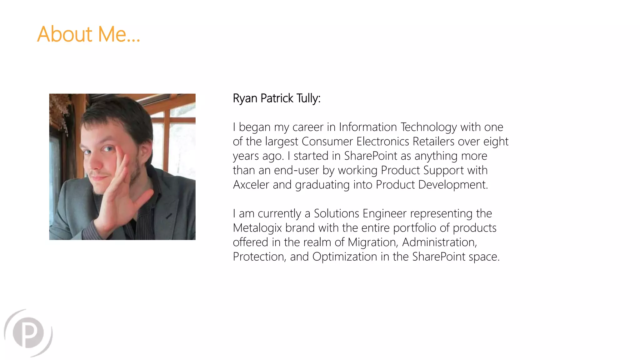 About Me… 
Ryan Patrick Tully: 
I began my career in Information Technology with one 
of the largest Consumer Electronics Retailers over eight 
years ago. I started in SharePoint as anything more 
than an end-user by working Product Support with 
Axceler and graduating into Product Development. 
I am currently a Solutions Engineer representing the 
Metalogix brand with the entire portfolio of products 
offered in the realm of Migration, Administration, 
Protection, and Optimization in the SharePoint space. 
 