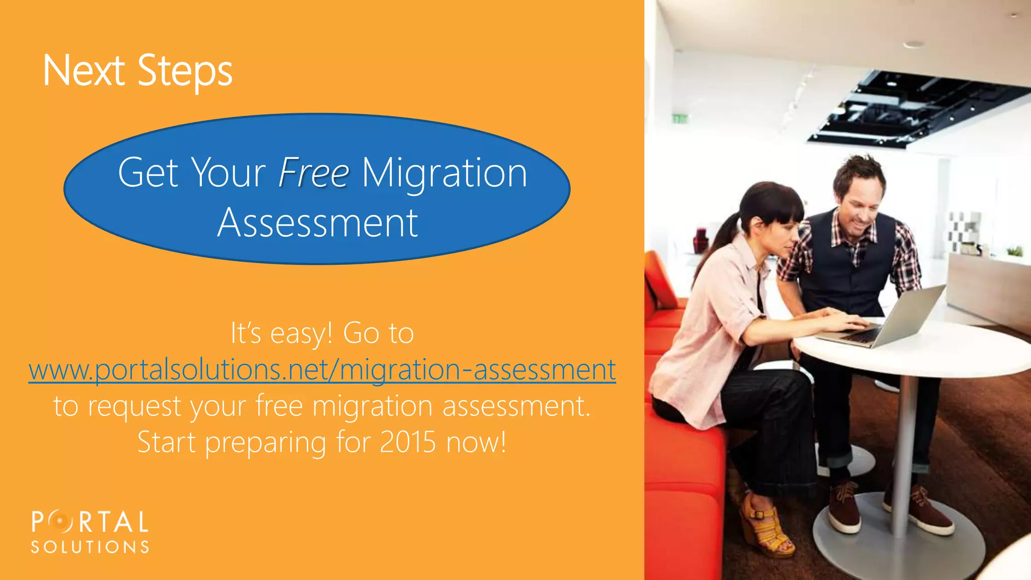 31 
Next Steps 
Get Your Free Migration 
Assessment 
It’s easy! Go to 
www.portalsolutions.net/migration-assessment 
to request your free migration assessment. 
Start preparing for 2015 now! 
 