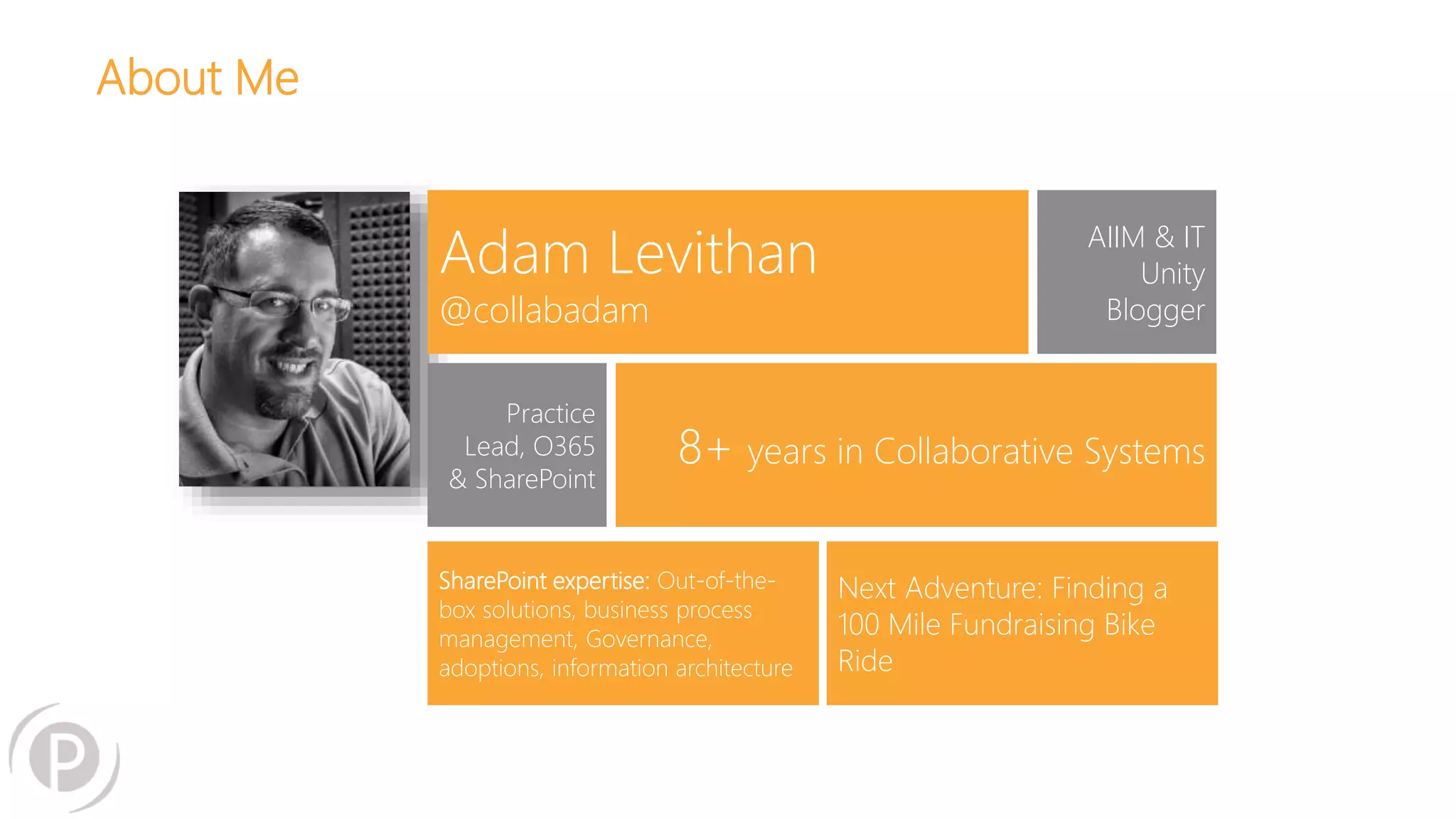 Adam Levithan 
@collabadam 
AIIM & IT 
Unity 
Blogger 
Practice 
Lead, O365 
& SharePoint 
8+ years in Collaborative Systems 
SharePoint expertise: Out-of-the-box 
solutions, business process 
management, Governance, 
adoptions, information architecture 
Next Adventure: Finding a 
100 Mile Fundraising Bike 
Ride 
About Me 
 
