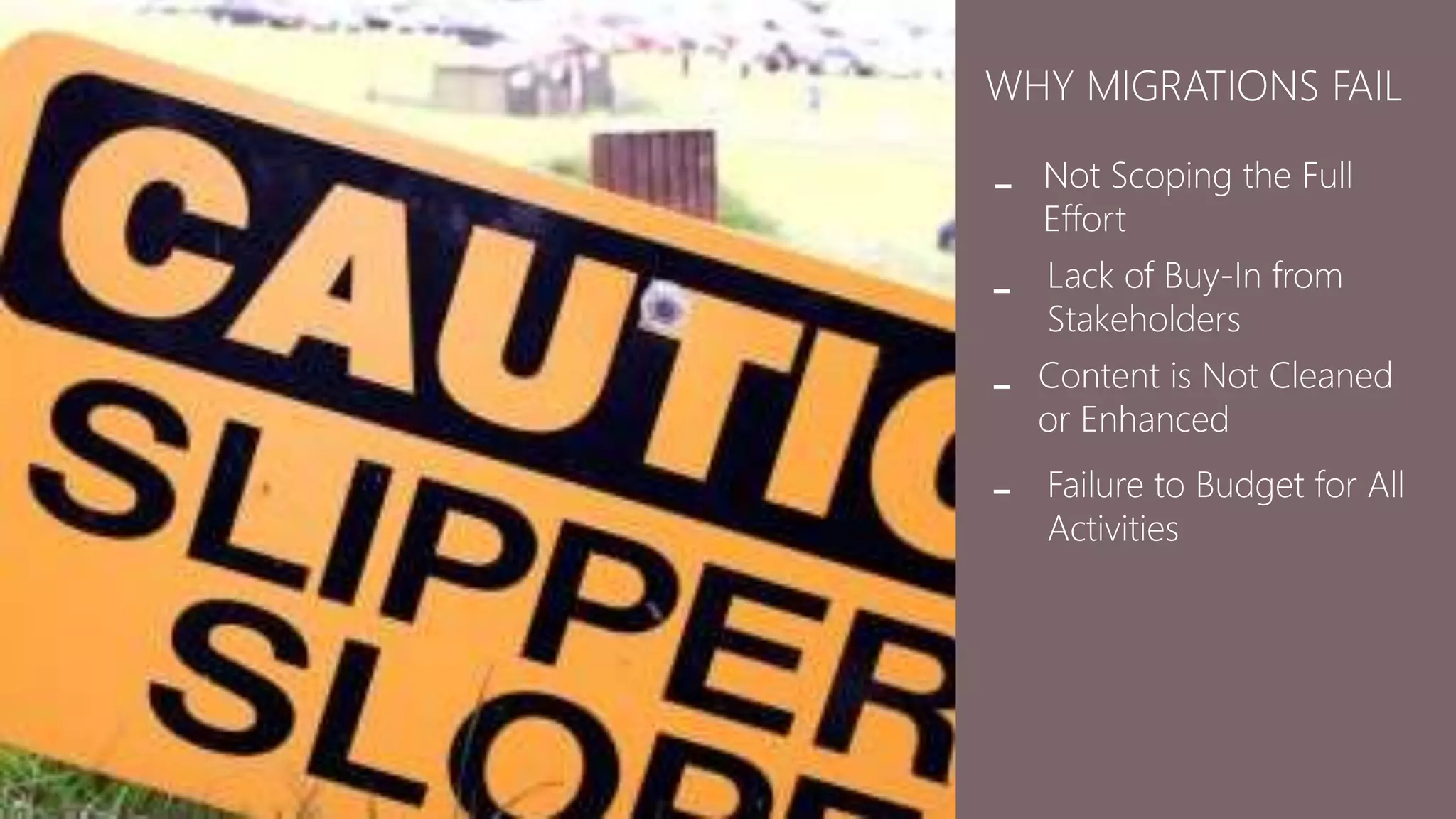WHY MIGRATIONS FAIL 
Not Scoping the Full 
Effort 
- 
Lack of Buy-In from 
Stakeholders 
- 
Content is Not Cleaned 
or Enhanced 
- 
Failure to Budget for All 
Activities 
- 
 