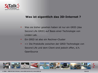 Was ist eigentlich das 3D-Internet ? Was sie bisher gesehen haben ist nur ein GRID (das Second Life GRID) auf Basis einer Technologie von Linden Lab. Ein GRID ist also ein Rechner-Cluster => Die Protokolle zwischen der GRID Technologie von Second Life und dem Client sind jedoch offen, d.h. OpenSource 