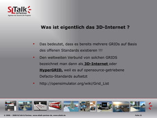 Was ist eigentlich das 3D-Internet ? Das bedeutet, dass es bereits mehrere GRIDs auf Basis des offenen Standards existieren !!! Den weltweiten Verbund von solchen GRIDS bezeichnet man dann als  3D-Internet  oder  HyperGRID,  weil es auf opensource-getriebene Defacto-Standards aufsetzt http://opensimulator.org/wiki/Grid_List 