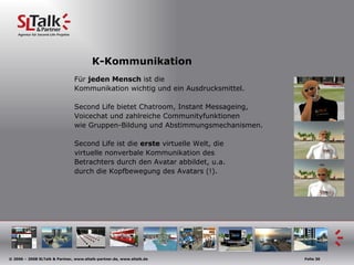K-Kommunikation Für  jeden Mensch  ist die  Kommunikation wichtig und ein Ausdrucksmittel. Second Life bietet Chatroom, Instant Messageing, Voicechat und zahlreiche Communityfunktionen  wie Gruppen-Bildung und Abstimmungsmechanismen. Second Life ist die  erste  virtuelle Welt, die virtuelle nonverbale Kommunikation des  Betrachters durch den Avatar abbildet, u.a. durch die Kopfbewegung des Avatars (!). 