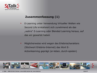 Zusammenfassung (1) E-Learning unter Verwendung Virtueller Welten wie Second Life kristalisiert sich zunehmend als das „wahre“ E-Learning oder Blended Learning heraus, auf das wir gewartet haben Möglicherweise wird wegen des Erlebnischarakters (Stichwort Erlebnis-Internet) das Wort E-Actionlearning geprägt (er-leben, durch-spielen)  