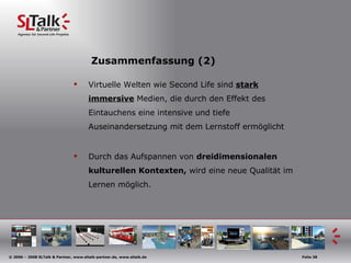 Zusammenfassung (2) Virtuelle Welten wie Second Life sind  stark immersive  Medien, die durch den Effekt des Eintauchens eine intensive und tiefe Auseinandersetzung mit dem Lernstoff ermöglicht Durch das Aufspannen von  dreidimensionalen kulturellen Kontexten,  wird eine neue Qualität im Lernen möglich. 