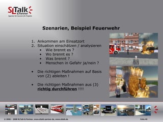 Szenarien, Beispiel Feuerwehr Ankommen am Einsatzort Situation einschätzen / analysieren Wie brennt es ? Wo brennt es ? Was brennt ? Menschen in Gefahr ja/nein ? Die richtigen Maßnahmen auf Basis von (2) ableiten ! Die richtigen Maßnahmen aus (3)  richtig durchführen  !!!! 