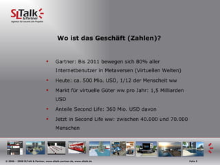 Wo ist das Geschäft (Zahlen)? Gartner: Bis 2011 bewegen sich 80% aller Internetbenutzer in Metaversen (Virtuellen Welten) Heute: ca. 500 Mio. USD, 1/12 der Menscheit ww Markt für virtuelle Güter ww pro Jahr: 1,5 Milliarden USD Anteile Second Life: 360 Mio. USD davon Jetzt in Second Life ww: zwischen 40.000 und 70.000 Menschen 