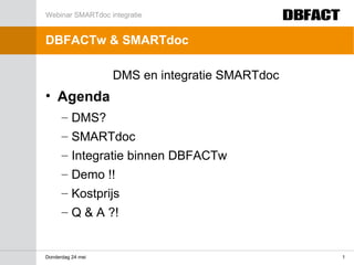 Webinar SMARTdoc integratie


DBFACTw & SMARTdoc

                   DMS en integratie SMARTdoc
• Agenda
      – DMS?
      – SMARTdoc
      – Integratie binnen DBFACTw
      – Demo !!
      – Kostprijs
      – Q & A ?!


Donderdag 24 mei                                1
 