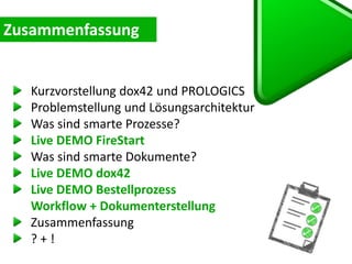 Kurzvorstellung dox42 und PROLOGICS
Problemstellung und Lösungsarchitektur
Was sind smarte Prozesse?
Live DEMO FireStart
Was sind smarte Dokumente?
Live DEMO dox42
Live DEMO Bestellprozess
Workflow + Dokumenterstellung
Zusammenfassung
? + !
 