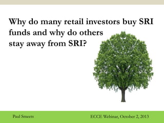 2-10-2013
SRI: Return Expectations or Social
Preferences?
1
Why do many retail investors buy SRI
funds and why do others
stay away from SRI?
ECCE Webinar, October 2, 2013Paul Smeets
 