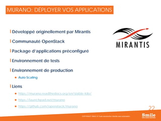22
MURANO: DÉPLOYER VOS APPLICATIONS
Développé originellement par Mirantis
Communauté OpenStack
Package d’applications préconfiguré
Environnement de tests
Environnement de production
 Auto Scaling
Liens
 https://murano.readthedocs.org/en/stable-kilo/
 https://launchpad.net/murano
 https://github.com/openstack/murano
COPYRIGHT SMILE © Toute reproduction interdite sans autorisation
 