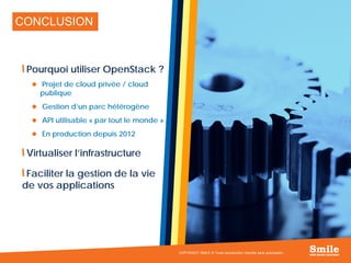 24
CONCLUSION
Pourquoi utiliser OpenStack ?
 Projet de cloud privée / cloud
publique
 Gestion d’un parc hétérogène
 API utilisable « par tout le monde »
 En production depuis 2012
Virtualiser l’infrastructure
Faciliter la gestion de la vie
de vos applications
COPYRIGHT SMILE © Toute reproduction interdite sans autorisation
 