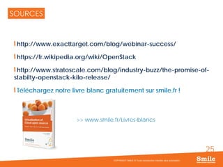 25
SOURCES
http://www.exacttarget.com/blog/webinar-success/
https://fr.wikipedia.org/wiki/OpenStack
http://www.stratoscale.com/blog/industry-buzz/the-promise-of-
stabilty-openstack-kilo-release/
Téléchargez notre livre blanc gratuitement sur smile.fr !
>> www.smile.fr/Livres-blancs
COPYRIGHT SMILE © Toute reproduction interdite sans autorisation
 