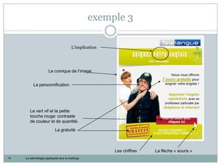 exemple 3

                                     L’implication




                     Le comique de l’image


          La personnification




        Le vert vif et la petite
        touche rouge: contraste
        de couleur et de quantité.
                         La gratuité



                                                     Les chiffres   La flèche « souris »
43   La sémiologie appliquée aux e-mailings
 