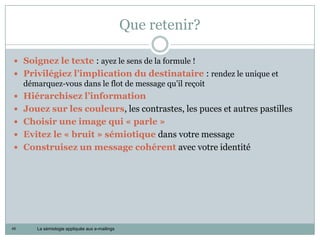 Que retenir?

 Soignez le texte : ayez le sens de la formule !
 Privilégiez l’implication du destinataire : rendez le unique et
     démarquez-vous dans le flot de message qu’il reçoit
 Hiérarchisez l’information
 Jouez sur les couleurs, les contrastes, les puces et autres pastilles
 Choisir une image qui « parle »
 Evitez le « bruit » sémiotique dans votre message
 Construisez un message cohérent avec votre identité




45      La sémiologie appliquée aux e-mailings
 