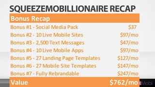 Bonus Recap
Bonus #1 - Social Media Pack $37
Bonus #2 - 10 Live Mobile Sites $97/mo
Bonus #3 - 2,500 Text Messages $47/mo
Bonus #4 - 10 Live Mobile Apps $97/mo
Bonus #5 - 27 Landing Page Templates $127/mo
Bonus #6 - 27 Mobile Site Templates $147/mo
Bonus #7 - Fully Rebrandable $247/mo
Value $762/mo
 