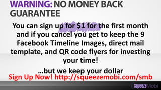 You can sign up for $1 for the first month
and if you cancel you get to keep the 9
Facebook Timeline Images, direct mail
template, and QR code flyers for investing
your time!
…but we keep your dollar
Sign Up Now! http://squeezemobi.com/smb
 