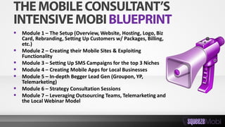  Module 1 – The Setup (Overview, Website, Hosting, Logo, Biz
Card, Rebranding, Setting Up Customers w/ Packages, Billing,
etc.)
 Module 2 – Creating their Mobile Sites & Exploiting
Functionality
 Module 3 – Setting Up SMS Campaigns for the top 3 Niches
 Module 4 – Creating Mobile Apps for Local Businesses
 Module 5 – In-depth Begger Lead Gen (Groupon, YP,
Telemarketing)
 Module 6 – Strategy Consultation Sessions
 Module 7 – Leveraging Outsourcing Teams, Telemarketing and
the Local Webinar Model
 