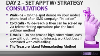  Walk-ins – On-the-spot demos w/ your mobile
phone lead of an SMS campaign “in-action”
 Cold calls - Wide-reach & then can be scaled up
via telemarketing operations plus the local
webinar method
 E-mails – Do not provide high conversions; easy
way without having to interact; work but best if
combined with cold-calling
 The Treasure Island Telemarketing Method
 