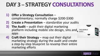 1) Offer a Strategy Consultation –
complimentary; normally charge $200-$300
2) Create a Presentation – standardize your audits
3) The Audit – audit their digital marketing
platform including mobile site design, sms and
apps
4) Craft their Strategy – map out their digital
marketing strategy during the audit and create
a step-by-step blueprint to revamp their entire
marketing efforts
 